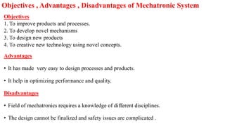 Objectives
1. To improve products and processes.
2. To develop novel mechanisms
3. To design new products
4. To creative new technology using novel concepts.
Advantages
• It has made very easy to design processes and products.
• It help in optimizing performance and quality.
Disadvantages
• Field of mechatronics requires a knowledge of different disciplines.
• The design cannot be finalized and safety issues are complicated .
Objectives , Advantages , Disadvantages of Mechatronic System
 