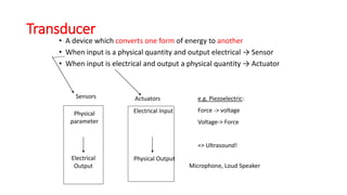 Transducer
• A device which converts one form of energy to another
• When input is a physical quantity and output electrical → Sensor
• When input is electrical and output a physical quantity → Actuator
Sensors
Physical
parameter
Electrical
Output
Electrical Input
Physical Output
e.g. Piezoelectric:
Force -> voltage
Voltage-> Force
=> Ultrasound!
Microphone, Loud Speaker
Actuators
 