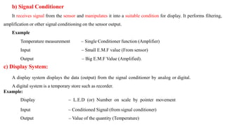 b) Signal Conditioner
It receives signal from the sensor and manipulates it into a suitable condition for display. It performs filtering,
amplification or other signal conditioning on the sensor output.
Example
Temperature measurement – Single Conditioner function (Amplifier)
Input – Small E.M.F value (From sensor)
Output – Big E.M.F Value (Amplified).
c) Display System:
A display system displays the data (output) from the signal conditioner by analog or digital.
A digital system is a temporary store such as recorder.
Example:
Display – L.E.D (or) Number on scale by pointer movement
Input – Conditioned Signal (from signal conditioner)
Output – Value of the quantity (Temperature)
 