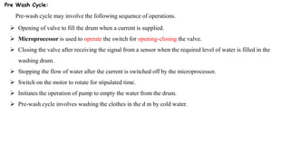 Pre Wash Cycle:
Pre-wash cycle may involve the following sequence of operations.
 Opening of valve to fill the drum when a current is supplied.
 Microprocessor is used to operate the switch for opening-closing the valve.
 Closing the valve after receiving the signal from a sensor when the required level of water is filled in the
washing drum.
 Stopping the flow of water after the current is switched off by the microprocessor.
 Switch on the motor to rotate for stipulated time.
 Initiates the operation of pump to empty the water from the drum.
 Pre-wash cycle involves washing the clothes in the d m by cold water.
 