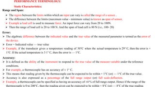PERFORMANCE TERMINOLOGY:
Static Characteristics:
Range and Span:
 The region between the limits within which an input can vary is called the range of a sensor. .
 The difference between the limits (maximum value - minimum value) is known as span of sensor.
 Example a load cell is used to measure force. An input force can vary from 20 to 100N.
 Then the range of load cell is 20 to 100 N. And the span of load cell is 80 N (i.e., 100- 20)
Error:
 The algebraic difference between the indicated value and the true value of the measured parameter is termed as the error of
the device.
 Error = Indicated value — true value
 Example, if the transducer gives a temperature reading of 30°C when the actual temperature is 29° C, then the error is +
1°C. If the actual temperature is 3 1° C, then the error is — 1°C.
Accuracy:
 It is defined as the ability of the instrument to respond to the true value of the measure variable under the reference
conditions.
 For example, a thermocouple has an accuracy of ± 1° C.
 This means that reading given by the thermocouple can be expected to lie within + 1°C (or) — 1°C of the true value.
 Accuracy is also expressed as a percentage of the full range output (or) full scale deflection.
 Example, a thermocouple can be specified as having an accuracy of ±4 % of full range output. Hence if the range of the
thermocouple is 0 to 200°C, then the reading given can be expected to be within + 8°C (or) — 8°C of the true reading.
 