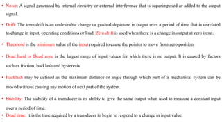• Noise: A signal generated by internal circuitry or external interference that is superimposed or added to the output
signal.
• Drift: The term drift is an undesirable change or gradual departure in output over a period of time that is unrelated
to change in input, operating conditions or load. Zero drift is used when there is a change in output at zero input.
• Threshold is the minimum value of the input required to cause the pointer to move from zero position.
• Dead band or Dead zone is the largest range of input values for which there is no output. It is caused by factors
such as friction, backlash and hysteresis.
• Backlash may be defined as the maximum distance or angle through which part of a mechanical system can be
moved without causing any motion of next part of the system.
• Stability: The stability of a transducer is its ability to give the same output when used to measure a constant input
over a period of time.
• Dead time: It is the time required by a transducer to begin to respond to a change in input value.
•
 