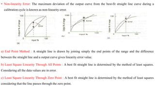 a) End Point Method : A straight line is drawn by joining simply the end points of the range and the difference
between the straight line and a output curve gives linearity error value.
b) Least Square Linearity Through All Points : A best fit straight line is determined by the method of least squares.
Considering all the data values are in error.
c) Least Square Linearity Through Zero Point : A best fit straight line is determined by the method of least squares
considering that the line passes through the zero point.
• Non-linearity Error: The maximum deviation of the output curve from the best-fit straight line curve during a
calibration cycle is known as non-linearity error.
 