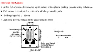 (b) Metal Foil Gauges:
 A thin foil of metal, deposited as a grid pattern onto a plastic backing material using polyimide.
 Foil pattern is terminated at both ends with large metallic pads
 Entire gauge size 5- 15mm
 Adhesive directly bonded to the gauge usually epoxy
 