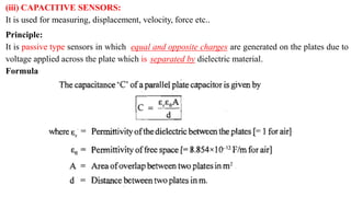 (iii) CAPACITIVE SENSORS:
It is used for measuring, displacement, velocity, force etc..
Principle:
It is passive type sensors in which equal and opposite charges are generated on the plates due to
voltage applied across the plate which is separated by dielectric material.
Formula
 