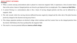 HALL EFFECT SENSORS:
Principle:
 When a current carrying semiconductor plate is placed in a transverse magnetic field, it experiences a force (Lorentz force).
Due to this action a beam of charged particles are forced to get displaced from its straight path. This is known as Hall Effect.
 A current flowing in a semiconductor plate is like a beam of moving charged particles and thus can be deflected by a
magnetic field.
 The side towards which the moving electron deflected becomes negatively charged and the other side of the plate becomes
positively charged or the electrons moving away from it.
 This charge separation produces an electrical voltage which continues until the Lorentz force on the charged particles from
the electric field balances the forces produced by the magnetic field.
 The result is a traverse potential difference known as Hall voltage.
 