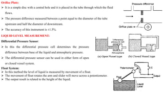 Orifice Plate:
 It is a simple disc with a central hole and it is placed in the tube through which the fluid
flows.
 The pressure difference measured between a point equal to the diameter of the tube
upstream and half the diameter of downstream.
 The accuracy of this instrument is ±1.5%.
LIQUID LEVEL MEASUREMENT:
Differential Pressure Sensor:
 In this the differential pressure cell determines the pressure
difference between base of the liquid and atmospheric pressure.
 The differential pressure sensor can be used in either form of open
or closed vessel system.
Float System:
 In this method the level of liquid is measured by movement of a float.
 The movement of float rotates the arm and slider will move across a potentiometer.
 The output result is related to the height of the liquid.
 