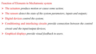 Function of Elements in Mechatronic system
 The actuators produce motion or cause some action;
 The sensors detect the state of the system parameters, inputs and outputs;
 Digital devices control the system;
 Conditioning and interfacing circuits provide connection between the control
circuit and the input/output devices;
 Graphical displays provide visual feedback to users.
 
