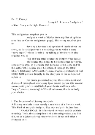 Dr. C. Carney
Essay # 2: Literary Analysis of
a Short Story with Light Research
This assignment requires you to
analyze a work of fiction from my list of options
(see link on Canvas assignment page). This essay requires you
to
develop a focused and opinioned thesis about the
story, as this assignment is not asking you to write a mere
“book report” which is only a re-telling of the story. It also
requires you to
find and use three sources to support your ideas:
one source that needs to be from a peer-reviewed,
scholarly journal in literature that pertains to the story and/or
the author (this source must be obtained through the HCC
library databases) AND another source (website preferably) that
DOES NOT pertain directly to the story nor to the author, but
rather to
the theme presented in your thesis statement and
discussed throughout your essay (you cannot pursue this second
source until you’ve established your thesis and know what
“angle” you are pursuing) AND a third source that is entirely
your choice.
I. The Purpose of a Literary Analysis:
A literary analysis is not merely a summary of a literary work.
This kind of analysis analysis, like any analysis, is just that:
ANALYTICAL! It is intended to reveal and/or explain
meaning. Thus, the assumption is that meaning exists, and it is
the job of a (close/active) reader to ferret it out and offer a
response to it!
 