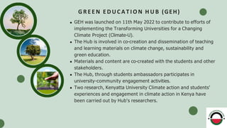G R E E N E D U C A T I O N H U B (GEH)
GEH was launched on 11th May 2022 to contribute to efforts of
implementing the Transforming Universities for a Changing
Climate Project (Climate-U).
The Hub is involved in co-creation and dissemination of teaching
and learning materials on climate change, sustainability and
green education.
Materials and content are co-created with the students and other
stakeholders.
The Hub, through students ambassadors participates in
university-community engagement activities.
Two research, Kenyatta University Climate action and students'
experiences and engagement in climate action in Kenya have
been carried out by Hub's researchers.
 