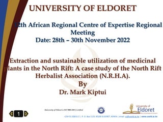 1 +254 53 2063111 | P. O. Box 1125-30100 ELDORET, KENYA | email: vc@uoeld.ac.ke | www.uoeld.ac.ke
UNIVERSITY OF ELDORET
12th African Regional Centre of Expertise Regional
Meeting
Date: 28th – 30th November 2022
Extraction and sustainable utilization of medicinal
plants in the North Rift: A case study of the North Rift
Herbalist Association (N.R.H.A).
By
Dr. Mark Kiptui
University of Eldoret is ISO 9001:2015 Certified
 
