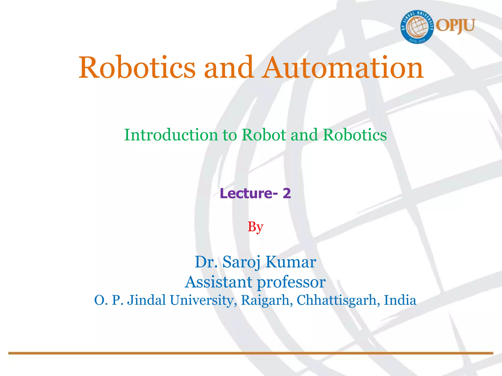 Robotics and Automation
Introduction to Robot and Robotics
Lecture- 2
By
Dr. Saroj Kumar
Assistant professor
O. P. Jindal University, Raigarh, Chhattisgarh, India
 