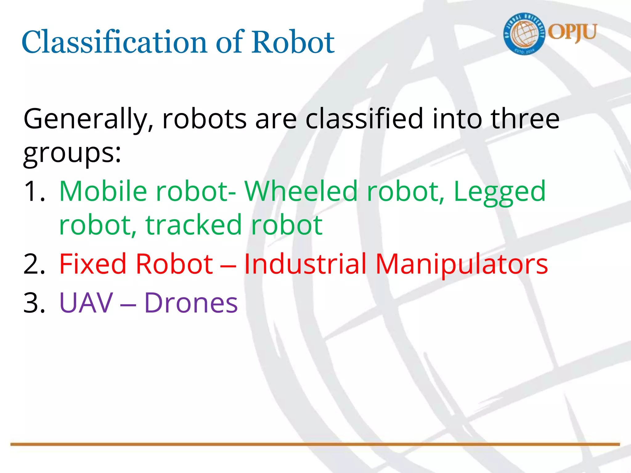 Classification of Robot
Generally, robots are classified into three
groups:
1. Mobile robot- Wheeled robot, Legged
robot, tracked robot
2. Fixed Robot – Industrial Manipulators
3. UAV – Drones
 