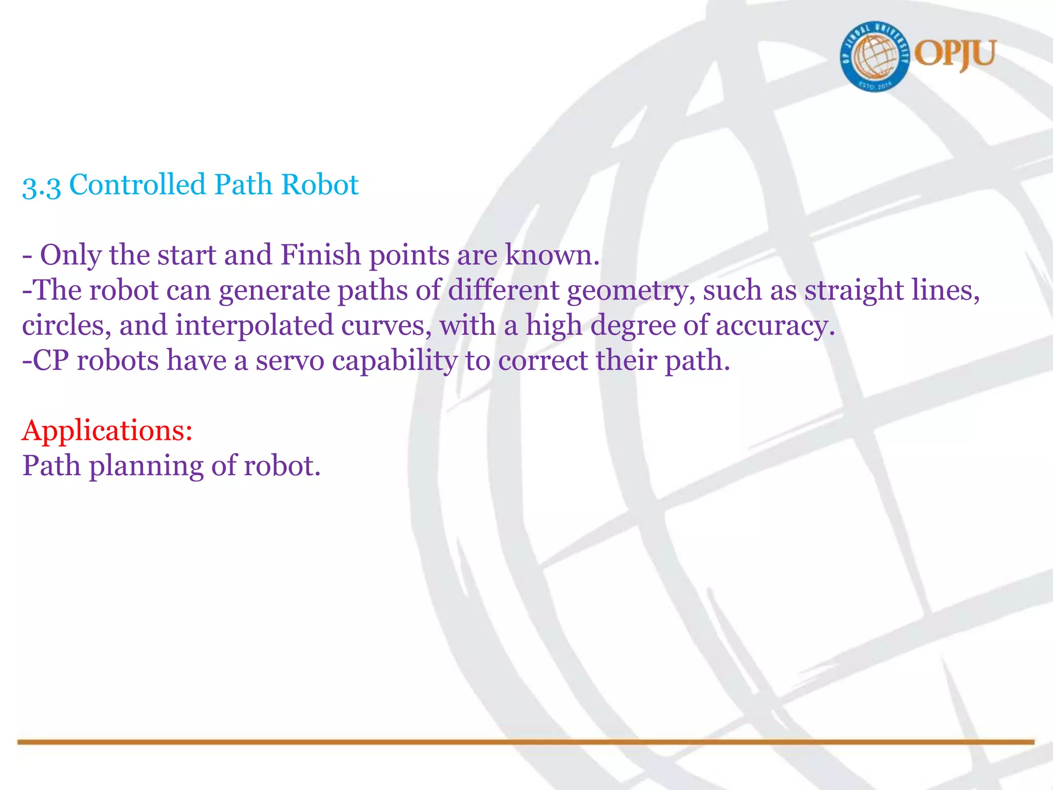 3.3 Controlled Path Robot
- Only the start and Finish points are known.
-The robot can generate paths of different geometry, such as straight lines,
circles, and interpolated curves, with a high degree of accuracy.
-CP robots have a servo capability to correct their path.
Applications:
Path planning of robot.
 