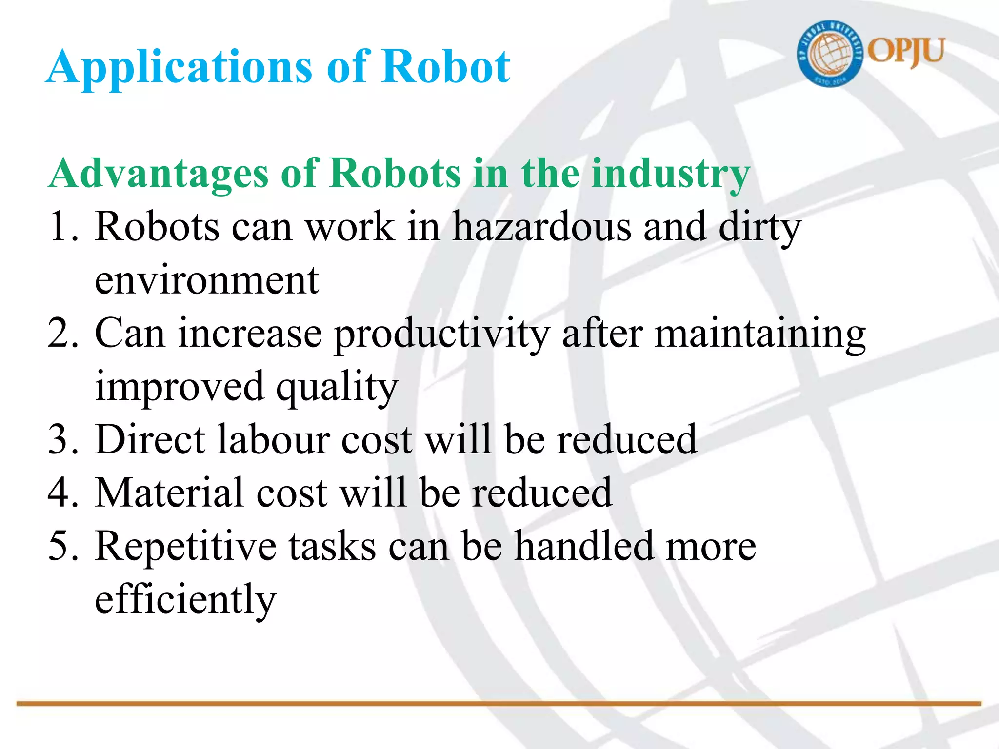 Applications of Robot
Advantages of Robots in the industry
1. Robots can work in hazardous and dirty
environment
2. Can increase productivity after maintaining
improved quality
3. Direct labour cost will be reduced
4. Material cost will be reduced
5. Repetitive tasks can be handled more
efficiently
 