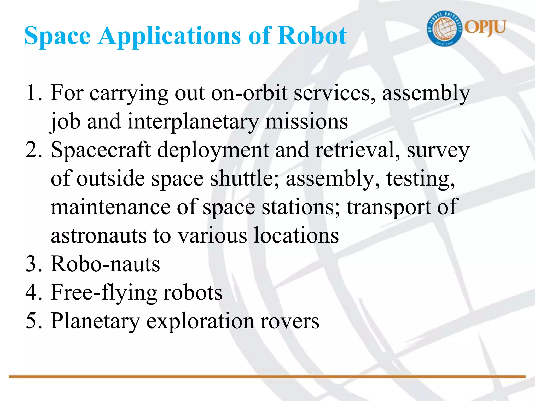 Space Applications of Robot
1. For carrying out on-orbit services, assembly
job and interplanetary missions
2. Spacecraft deployment and retrieval, survey
of outside space shuttle; assembly, testing,
maintenance of space stations; transport of
astronauts to various locations
3. Robo-nauts
4. Free-flying robots
5. Planetary exploration rovers
 