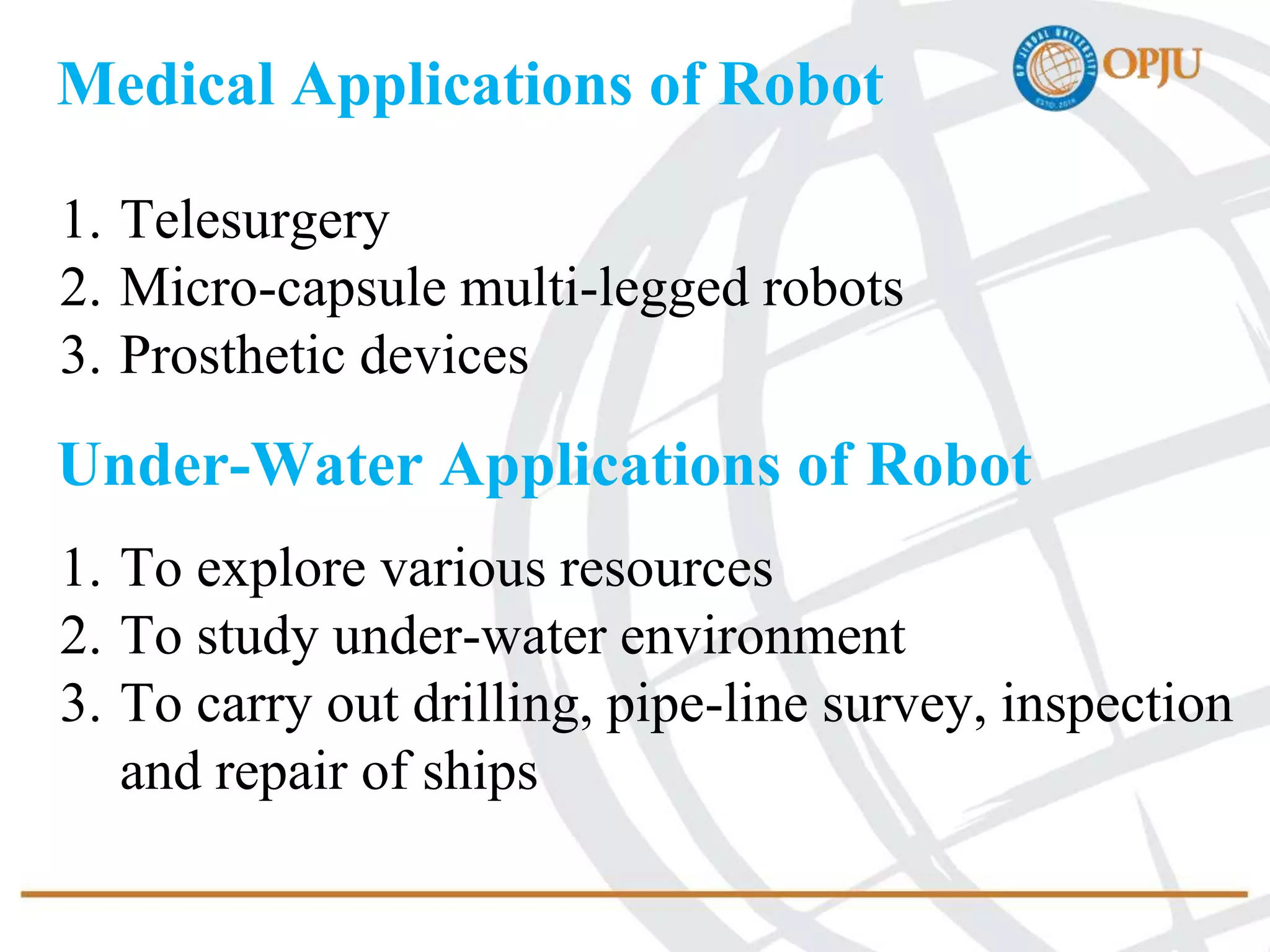 Medical Applications of Robot
1. Telesurgery
2. Micro-capsule multi-legged robots
3. Prosthetic devices
Under-Water Applications of Robot
1. To explore various resources
2. To study under-water environment
3. To carry out drilling, pipe-line survey, inspection
and repair of ships
 