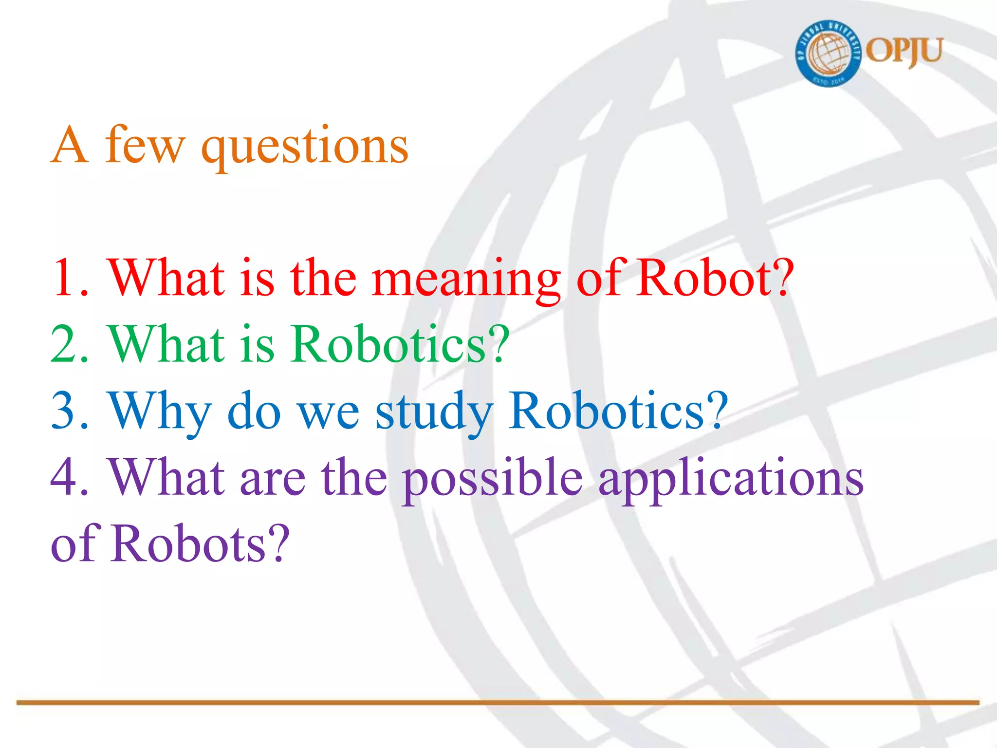 A few questions
1. What is the meaning of Robot?
2. What is Robotics?
3. Why do we study Robotics?
4. What are the possible applications
of Robots?
 