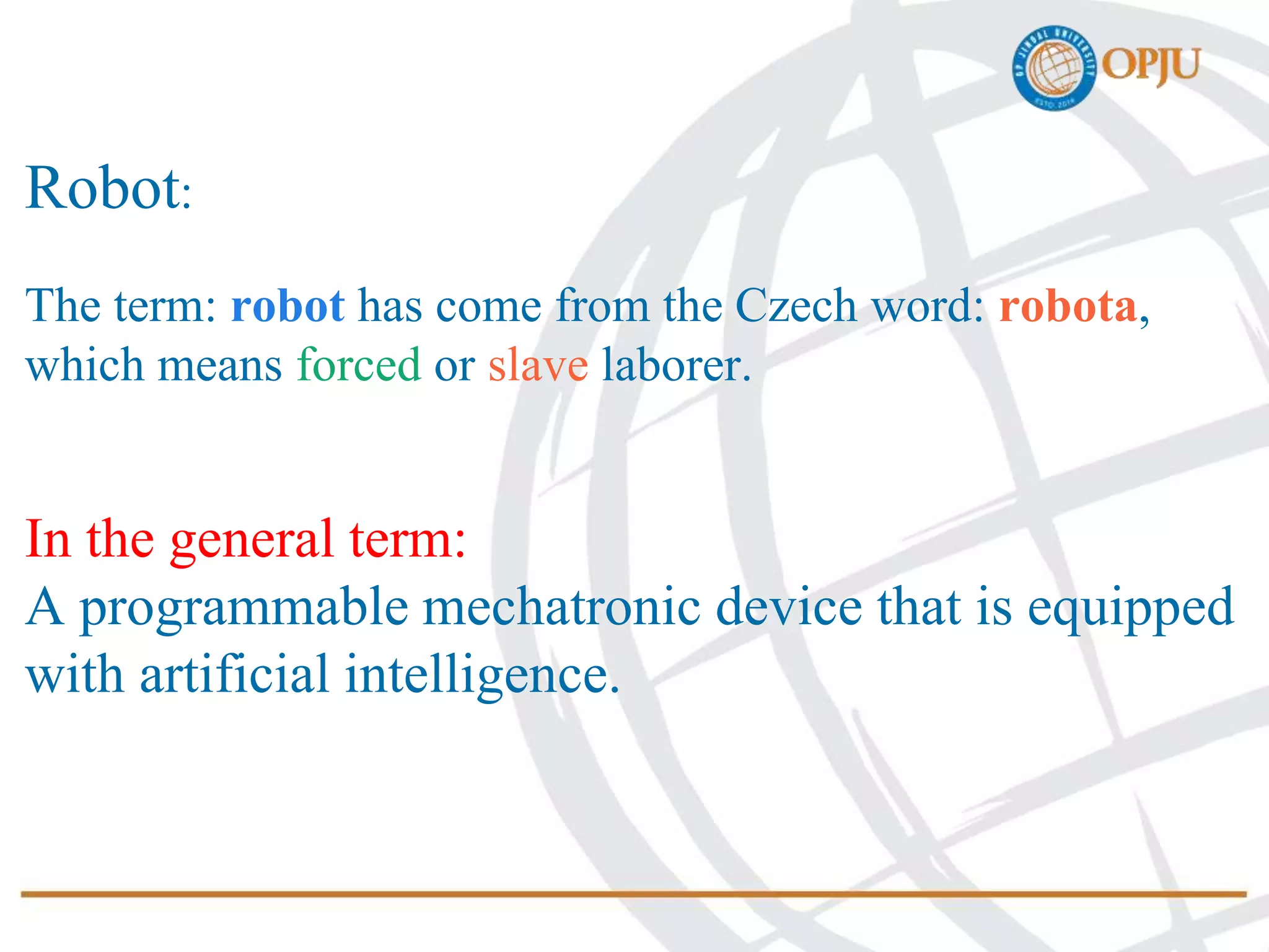 Robot:
The term: robot has come from the Czech word: robota,
which means forced or slave laborer.
In the general term:
A programmable mechatronic device that is equipped
with artificial intelligence.
 