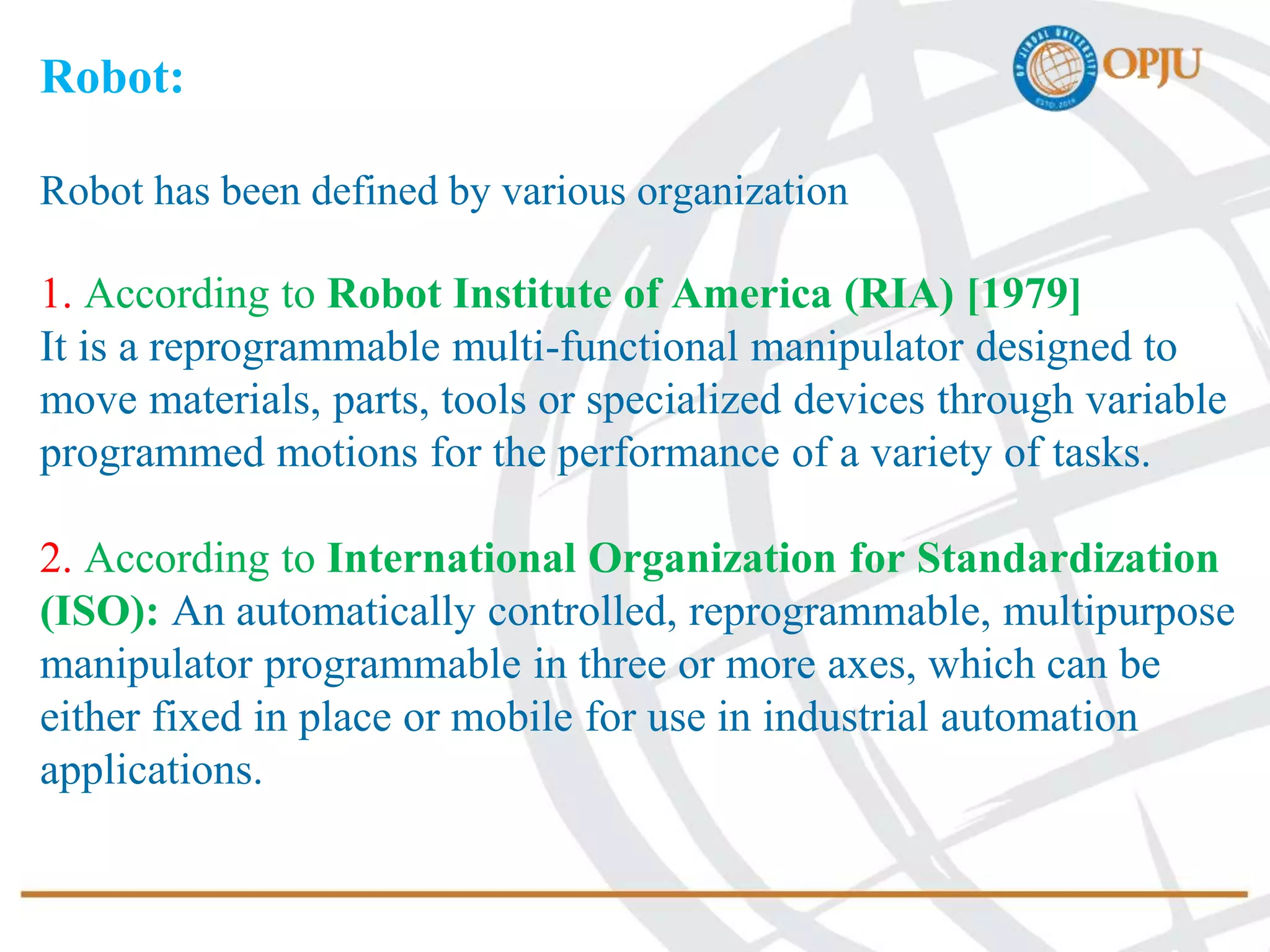 Robot:
Robot has been defined by various organization
1. According to Robot Institute of America (RIA) [1979]
It is a reprogrammable multi-functional manipulator designed to
move materials, parts, tools or specialized devices through variable
programmed motions for the performance of a variety of tasks.
2. According to International Organization for Standardization
(ISO): An automatically controlled, reprogrammable, multipurpose
manipulator programmable in three or more axes, which can be
either fixed in place or mobile for use in industrial automation
applications.
 