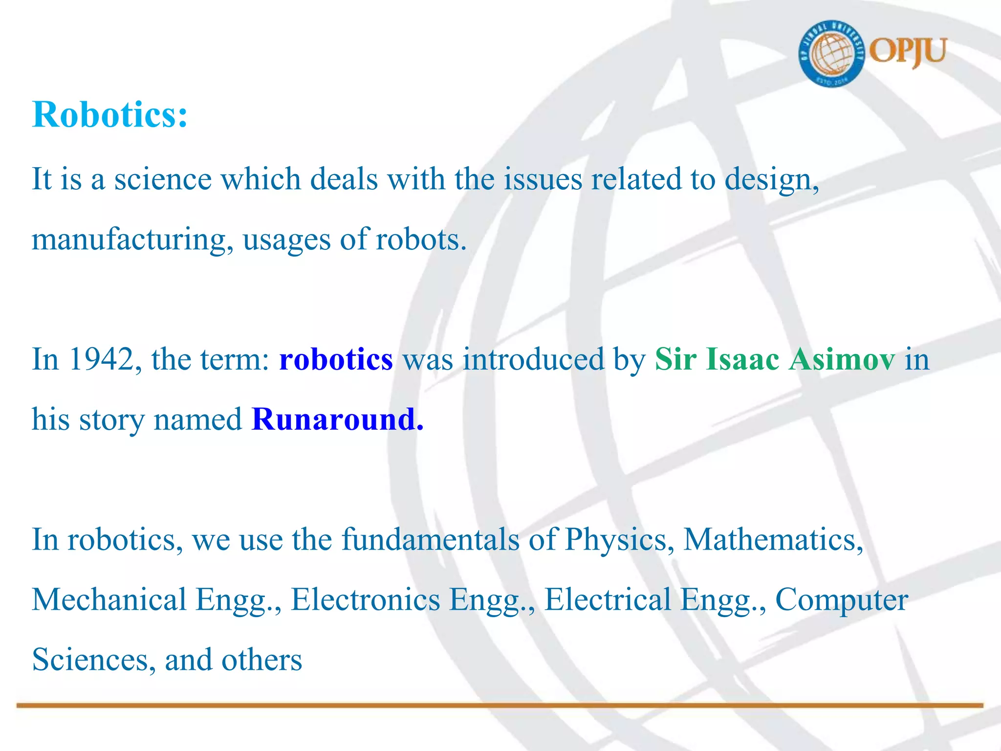 Robotics:
It is a science which deals with the issues related to design,
manufacturing, usages of robots.
In 1942, the term: robotics was introduced by Sir Isaac Asimov in
his story named Runaround.
In robotics, we use the fundamentals of Physics, Mathematics,
Mechanical Engg., Electronics Engg., Electrical Engg., Computer
Sciences, and others
 