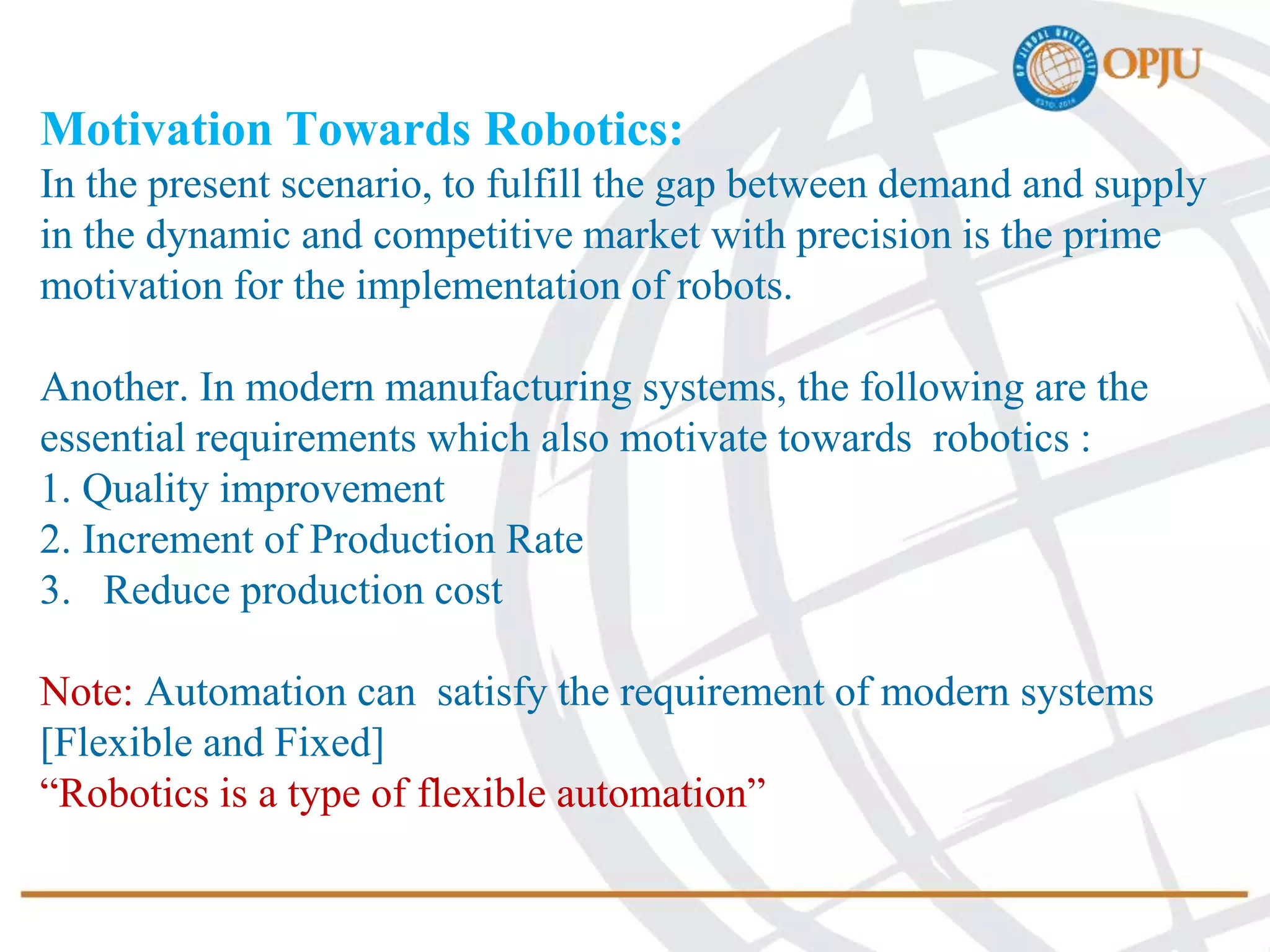 Motivation Towards Robotics:
In the present scenario, to fulfill the gap between demand and supply
in the dynamic and competitive market with precision is the prime
motivation for the implementation of robots.
Another. In modern manufacturing systems, the following are the
essential requirements which also motivate towards robotics :
1. Quality improvement
2. Increment of Production Rate
3. Reduce production cost
Note: Automation can satisfy the requirement of modern systems
[Flexible and Fixed]
“Robotics is a type of flexible automation”
 