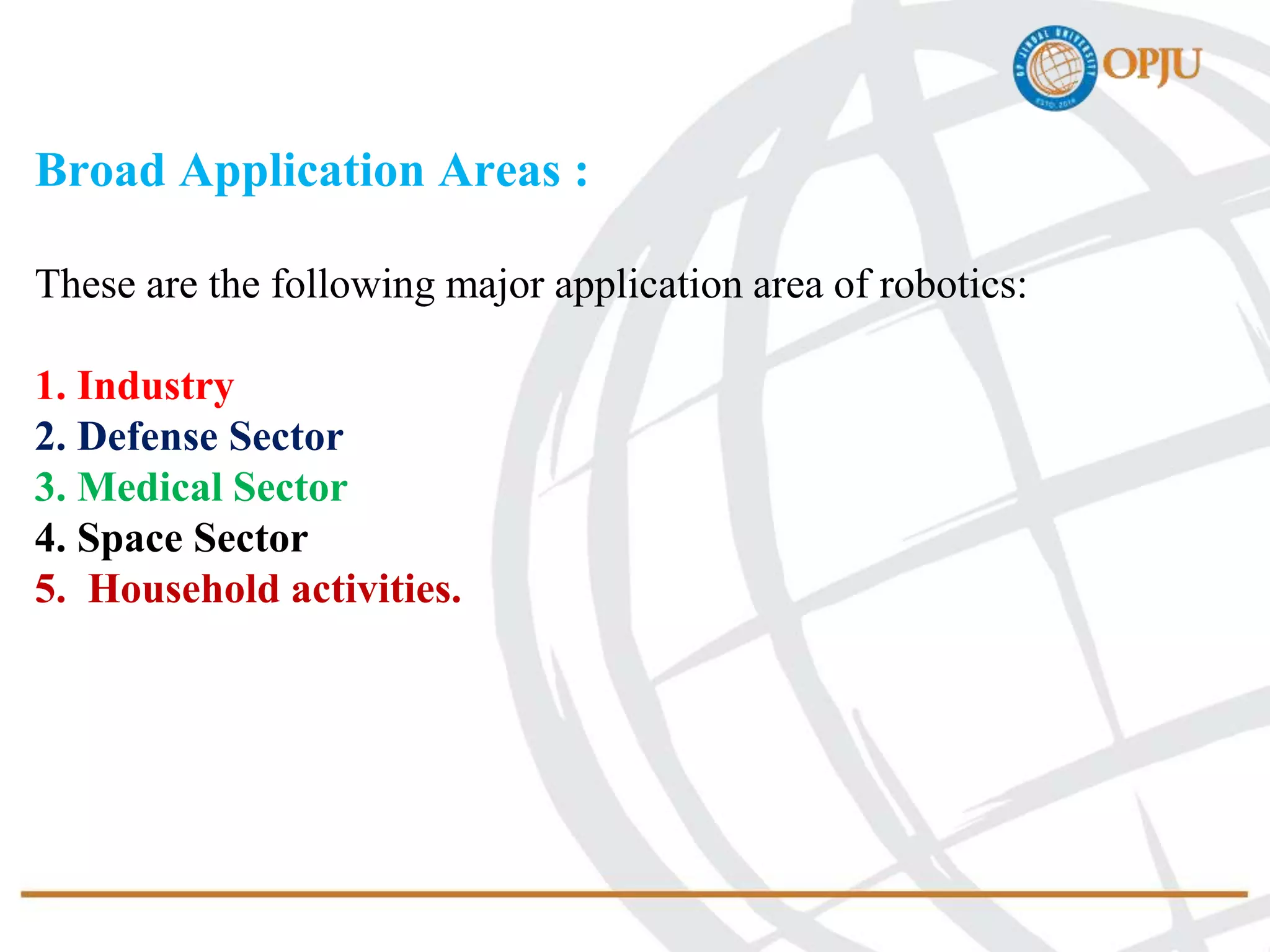 Broad Application Areas :
These are the following major application area of robotics:
1. Industry
2. Defense Sector
3. Medical Sector
4. Space Sector
5. Household activities.
 