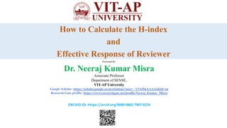 How to Calculate the H-index
and
Effective Response of Reviewer
Presented By:
Dr. Neeraj Kumar Misra
Associate Professor
Department of SENSE,
VIT-AP University
Google Scholar: https://scholar.google.co.in/citations?user=_V5Af5kAAAAJ&hl=en
Research Gate profile: https://www.researchgate.net/profile/Neeraj_Kumar_Misra
ORCHID ID: https://orcid.org/0000-0002-7907-0276
 