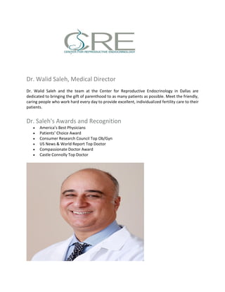 Dr. Walid Saleh, Medical Director
Dr. Walid Saleh and the team at the Center for Reproductive Endocrinology in Dallas are
dedicated to bringing the gift of parenthood to as many patients as possible. Meet the friendly,
caring people who work hard every day to provide excellent, individualized fertility care to their
patients.
Dr. Saleh's Awards and Recognition
 America’s Best Physicians
 Patients’ Choice Award
 Consumer Research Council Top Ob/Gyn
 US News & World Report Top Doctor
 Compassionate Doctor Award
 Castle Connolly Top Doctor
 