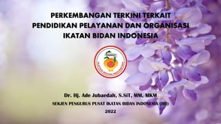 PERKEMBANGAN TERKINI TERKAIT
PENDIDIKAN PELAYANAN DAN ORGANISASI
IKATAN BIDAN INDONESIA
Dr. Hj. Ade Jubaedah, S.SiT, MM, MKM
SEKJEN PENGURUS PUSAT IKATAN BIDAN INDONESIA (IBI)
2022
 