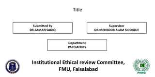 Title
Institutional Ethical review Committee,
FMU, Faisalabad
Submitted By
DR.SAMAN SADIQ
Supervisor
DR.MEHBOOB ALAM SIDDIQUE
Department
PAEDIATRICS
 