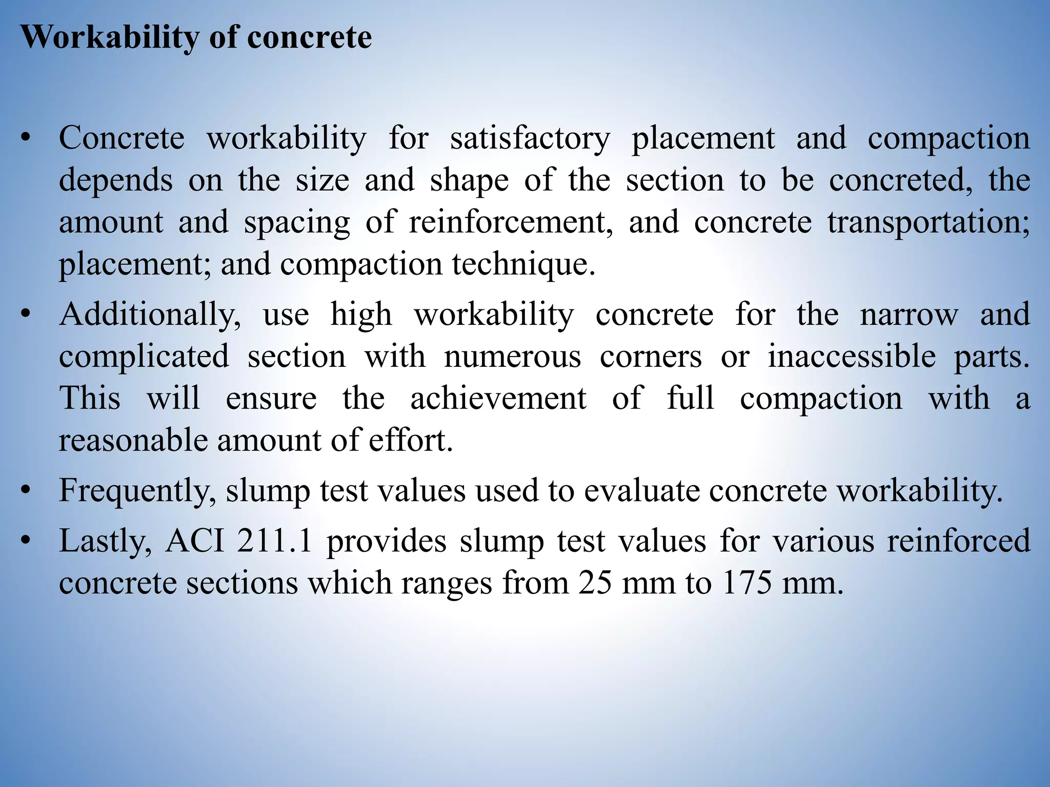 Workability of concrete
• Concrete workability for satisfactory placement and compaction
depends on the size and shape of the section to be concreted, the
amount and spacing of reinforcement, and concrete transportation;
placement; and compaction technique.
• Additionally, use high workability concrete for the narrow and
complicated section with numerous corners or inaccessible parts.
This will ensure the achievement of full compaction with a
reasonable amount of effort.
• Frequently, slump test values used to evaluate concrete workability.
• Lastly, ACI 211.1 provides slump test values for various reinforced
concrete sections which ranges from 25 mm to 175 mm.
 