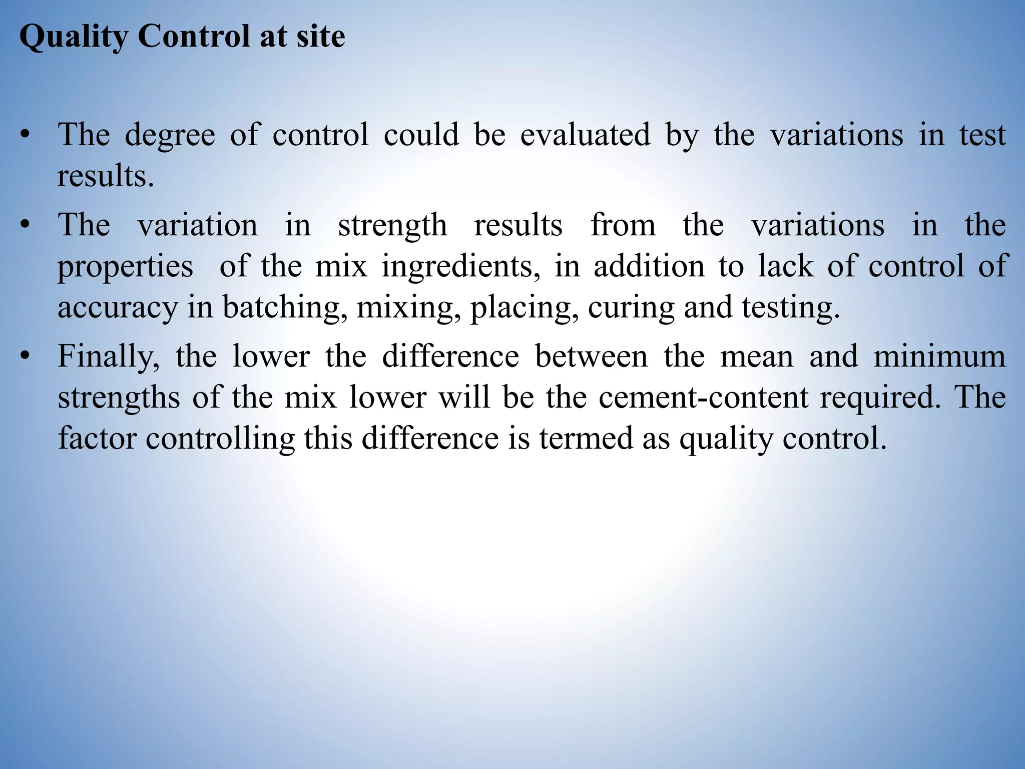 Quality Control at site
• The degree of control could be evaluated by the variations in test
results.
• The variation in strength results from the variations in the
properties of the mix ingredients, in addition to lack of control of
accuracy in batching, mixing, placing, curing and testing.
• Finally, the lower the difference between the mean and minimum
strengths of the mix lower will be the cement-content required. The
factor controlling this difference is termed as quality control.
 
