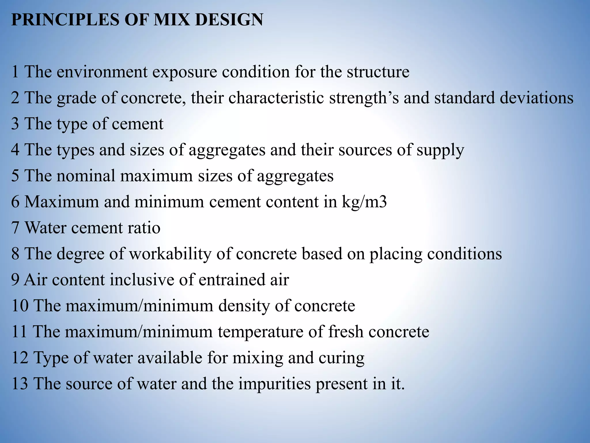 PRINCIPLES OF MIX DESIGN
1 The environment exposure condition for the structure
2 The grade of concrete, their characteristic strength’s and standard deviations
3 The type of cement
4 The types and sizes of aggregates and their sources of supply
5 The nominal maximum sizes of aggregates
6 Maximum and minimum cement content in kg/m3
7 Water cement ratio
8 The degree of workability of concrete based on placing conditions
9 Air content inclusive of entrained air
10 The maximum/minimum density of concrete
11 The maximum/minimum temperature of fresh concrete
12 Type of water available for mixing and curing
13 The source of water and the impurities present in it.
 