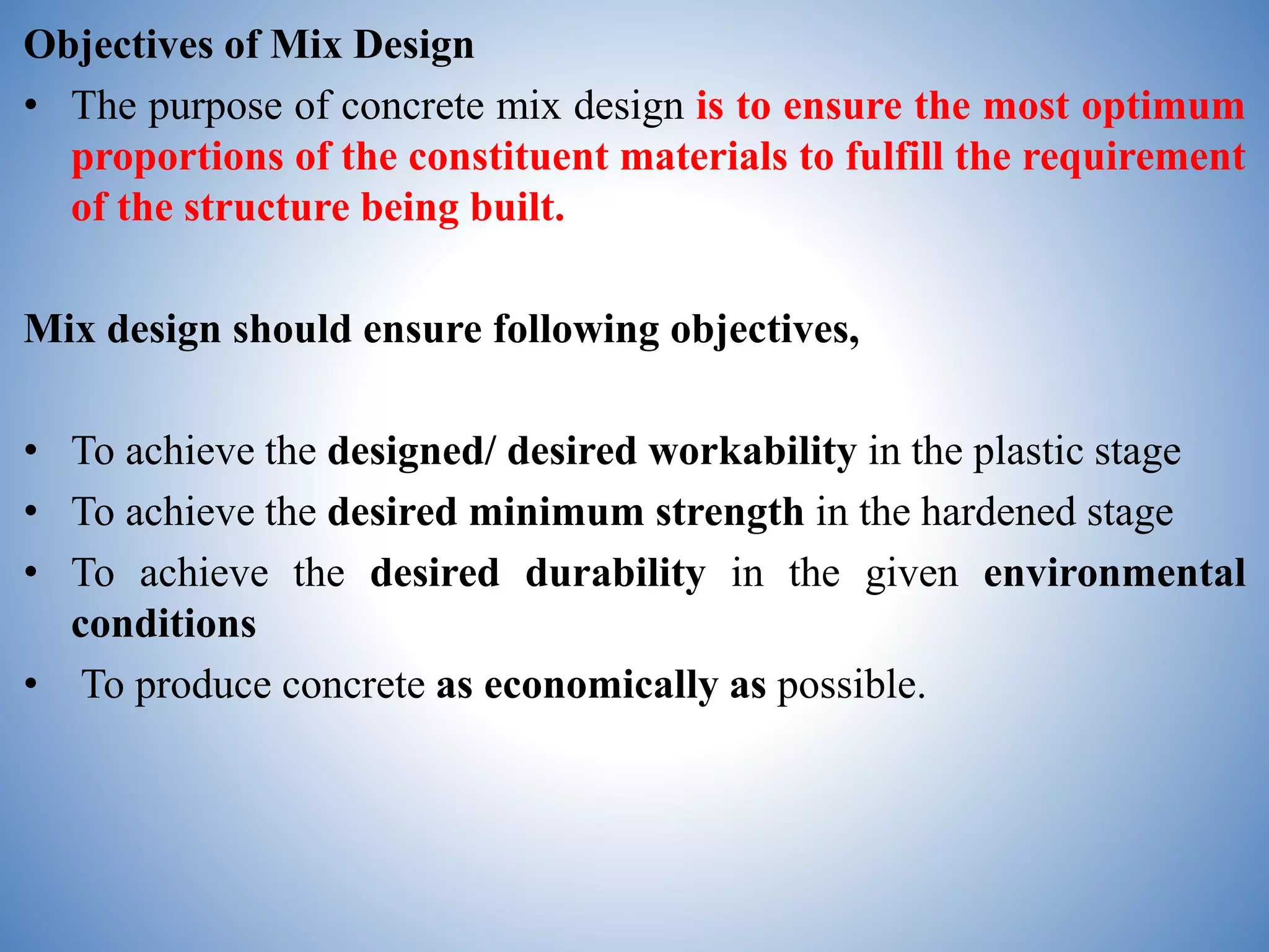 Objectives of Mix Design
• The purpose of concrete mix design is to ensure the most optimum
proportions of the constituent materials to fulfill the requirement
of the structure being built.
Mix design should ensure following objectives,
• To achieve the designed/ desired workability in the plastic stage
• To achieve the desired minimum strength in the hardened stage
• To achieve the desired durability in the given environmental
conditions
• To produce concrete as economically as possible.
 