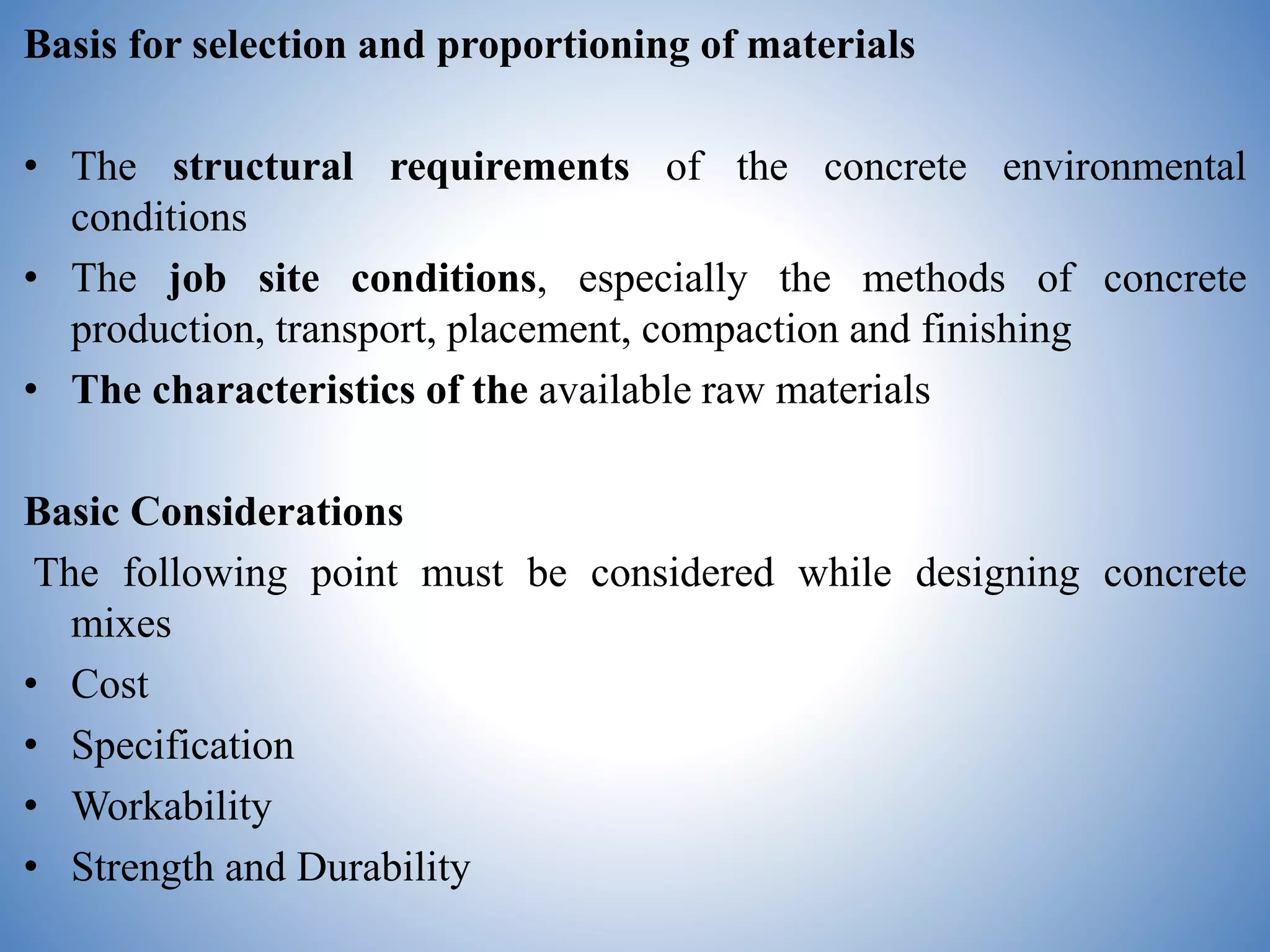 Basis for selection and proportioning of materials
• The structural requirements of the concrete environmental
conditions
• The job site conditions, especially the methods of concrete
production, transport, placement, compaction and finishing
• The characteristics of the available raw materials
Basic Considerations
The following point must be considered while designing concrete
mixes
• Cost
• Specification
• Workability
• Strength and Durability
 