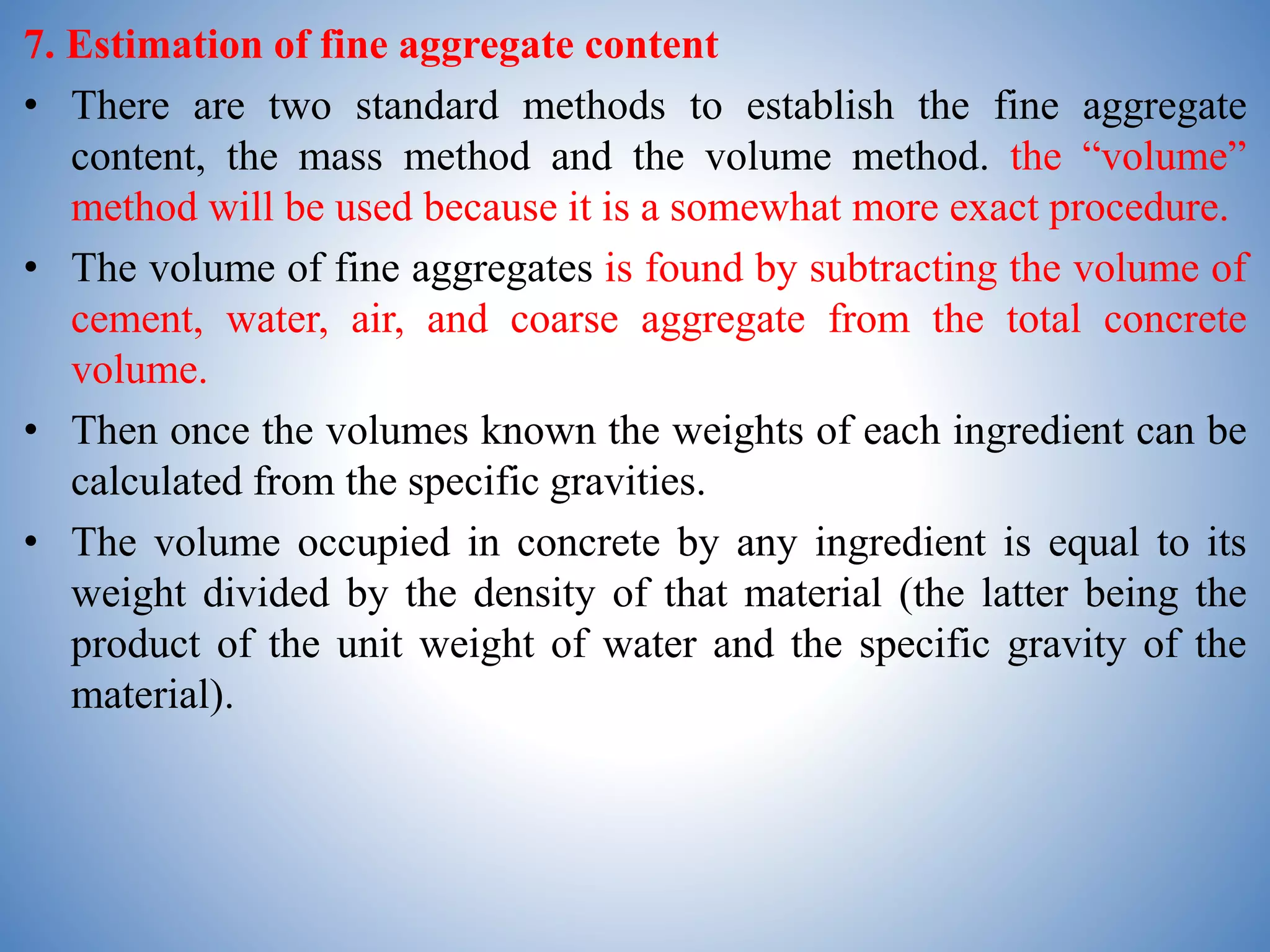 7. Estimation of fine aggregate content
• There are two standard methods to establish the fine aggregate
content, the mass method and the volume method. the “volume”
method will be used because it is a somewhat more exact procedure.
• The volume of fine aggregates is found by subtracting the volume of
cement, water, air, and coarse aggregate from the total concrete
volume.
• Then once the volumes known the weights of each ingredient can be
calculated from the specific gravities.
• The volume occupied in concrete by any ingredient is equal to its
weight divided by the density of that material (the latter being the
product of the unit weight of water and the specific gravity of the
material).
 