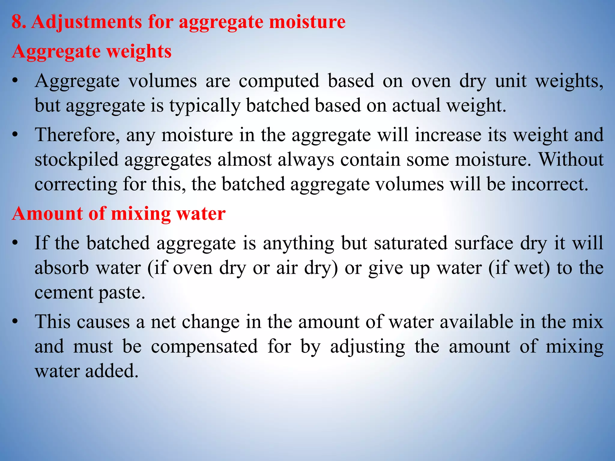 8. Adjustments for aggregate moisture
Aggregate weights
• Aggregate volumes are computed based on oven dry unit weights,
but aggregate is typically batched based on actual weight.
• Therefore, any moisture in the aggregate will increase its weight and
stockpiled aggregates almost always contain some moisture. Without
correcting for this, the batched aggregate volumes will be incorrect.
Amount of mixing water
• If the batched aggregate is anything but saturated surface dry it will
absorb water (if oven dry or air dry) or give up water (if wet) to the
cement paste.
• This causes a net change in the amount of water available in the mix
and must be compensated for by adjusting the amount of mixing
water added.
 