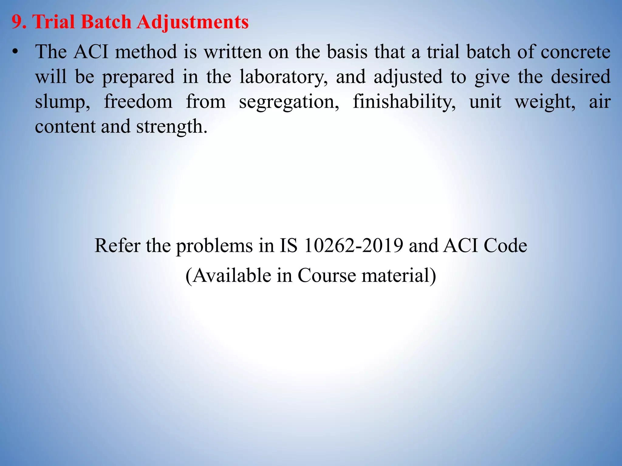 9. Trial Batch Adjustments
• The ACI method is written on the basis that a trial batch of concrete
will be prepared in the laboratory, and adjusted to give the desired
slump, freedom from segregation, finishability, unit weight, air
content and strength.
Refer the problems in IS 10262-2019 and ACI Code
(Available in Course material)
 