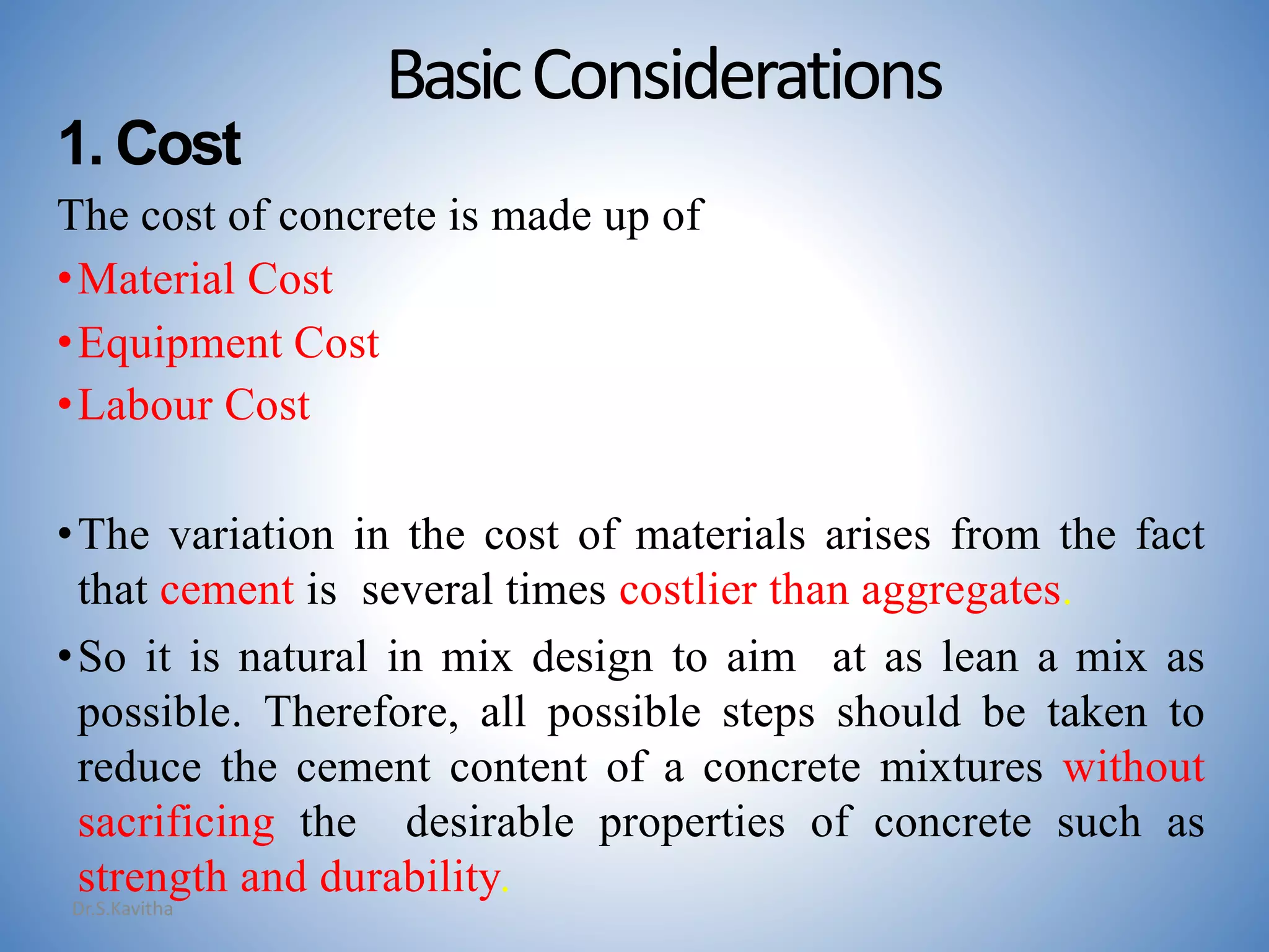 BasicConsiderations
1. Cost
The cost of concrete is made up of
•Material Cost
•Equipment Cost
•Labour Cost
•The variation in the cost of materials arises from the fact
that cement is several times costlier than aggregates.
•So it is natural in mix design to aim at as lean a mix as
possible. Therefore, all possible steps should be taken to
reduce the cement content of a concrete mixtures without
sacrificing the desirable properties of concrete such as
strength and durability.
Dr.S.Kavitha
 