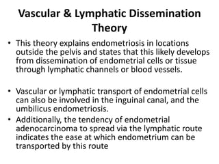 Vascular & Lymphatic Dissemination
Theory
• This theory explains endometriosis in locations
outside the pelvis and states that this likely develops
from dissemination of endometrial cells or tissue
through lymphatic channels or blood vessels.
• Vascular or lymphatic transport of endometrial cells
can also be involved in the inguinal canal, and the
umbilicus endometriosis.
• Additionally, the tendency of endometrial
adenocarcinoma to spread via the lymphatic route
indicates the ease at which endometrium can be
transported by this route
 
