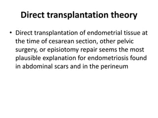 Direct transplantation theory
• Direct transplantation of endometrial tissue at
the time of cesarean section, other pelvic
surgery, or episiotomy repair seems the most
plausible explanation for endometriosis found
in abdominal scars and in the perineum
 
