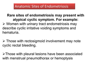 Rare sites of endometriosis may present with
atypical cyclic symptom. For example:
 Women with urinary tract endometriosis may
describe cyclic irritative voiding symptoms and
hematuria.
 Those with rectosigmoid involvement may note
cyclic rectal bleeding.
Those with pleural lesions have been associated
with menstrual pneumothorax or hemoptysis
Anatomic Sites of Endometriosis
 