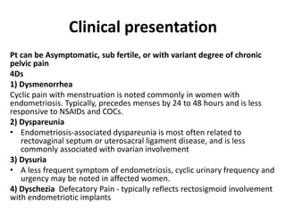 Clinical presentation
Pt can be Asymptomatic, sub fertile, or with variant degree of chronic
pelvic pain
4Ds
1) Dysmenorrhea
Cyclic pain with menstruation is noted commonly in women with
endometriosis. Typically, precedes menses by 24 to 48 hours and is less
responsive to NSAIDs and COCs.
2) Dyspareunia
• Endometriosis-associated dyspareunia is most often related to
rectovaginal septum or uterosacral ligament disease, and is less
commonly associated with ovarian involvement
3) Dysuria
• A less frequent symptom of endometriosis, cyclic urinary frequency and
urgency may be noted in affected women.
4) Dyschezia Defecatory Pain - typically reflects rectosigmoid involvement
with endometriotic implants
 
