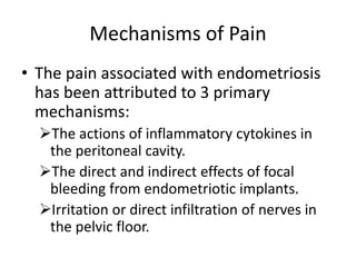 Mechanisms of Pain
• The pain associated with endometriosis
has been attributed to 3 primary
mechanisms:
The actions of inflammatory cytokines in
the peritoneal cavity.
The direct and indirect effects of focal
bleeding from endometriotic implants.
Irritation or direct infiltration of nerves in
the pelvic floor.
 