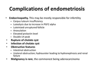 Complications of endometriosis
• Endocrinopathy. This may be mostly responsible for infertility
– Corpus luteum insufficiency
– Luteolysis due to increase in PGF2 alpha
– Luteinized unruptured follicle
– Anovulation
– Elevated prolactin level
– Double LH peak
• Rupture of cholate cyst
• Infection of cholate cyst
• Obstructive features
– Intestinal obstruction
– Ureteral obstruction; hydroureter leading to hydronephrosis and renal
failure
• Malignancy is rare, the commonest being adenocarcinoma
 