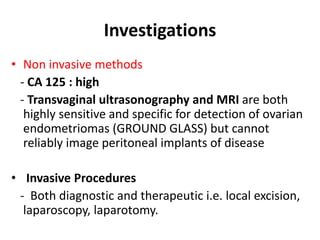 Investigations
• Non invasive methods
- CA 125 : high
- Transvaginal ultrasonography and MRI are both
highly sensitive and specific for detection of ovarian
endometriomas (GROUND GLASS) but cannot
reliably image peritoneal implants of disease
• Invasive Procedures
- Both diagnostic and therapeutic i.e. local excision,
laparoscopy, laparotomy.
 