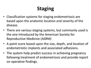Staging
• Classification systems for staging endometriosis are
based upon the anatomic location and severity of the
disease.
• There are various staging systems, but commonly used is
the one Introduced by the American Society for
Reproductive Medicine (ASRM)
• A point score based upon the size, depth, and location of
endometriotic implants and associated adhesions.
• The system help predict success in achieving pregnancy
following treatment of endometriosis and provide report
on operative findings.
 