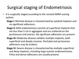 Surgical staging of Endometriosis
• It is surgically staged according to the revised ASRM scoring
system:
Stage I: Minimal disease is characterized by isolated implants and
no significant adhesions.
Stage II: Mild endometriosis consists of superficial implants that
are less than 5 cm in aggregate and are scattered on the
peritoneum and ovaries. No significant adhesions are present.
Stage III: Moderate disease exhibits multiple implants, both
superficial and deeply invasive. Peritubal and periovarian
adhesions may be evident.
Stage IV: Severe disease is characterized by multiple superficial
and deep implants, including large ovarian endometriomas.
Filmy and dense adhesions are usually present.
 