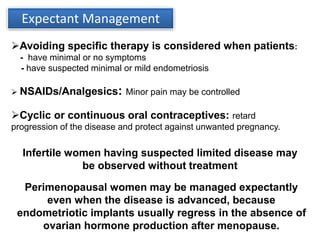 Expectant Management
Avoiding specific therapy is considered when patients:
- have minimal or no symptoms
- have suspected minimal or mild endometriosis
 NSAIDs/Analgesics: Minor pain may be controlled
Cyclic or continuous oral contraceptives: retard
progression of the disease and protect against unwanted pregnancy.
Infertile women having suspected limited disease may
be observed without treatment
Perimenopausal women may be managed expectantly
even when the disease is advanced, because
endometriotic implants usually regress in the absence of
ovarian hormone production after menopause.
 